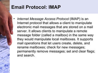 Email Protocol: IMAP Internet Message Access Protocol  (IMAP) is an Internet protocol that allows a client to manipulate electronic mail messages that are stored on a mail server. It allows clients to manipulate a remote message folder (called a mailbox) in the same way they would manipulate local mailboxes. It supports mail operations that let users create, delete, and rename mailboxes; check for new messages; permanently remove messages; set and clear flags; and search. 