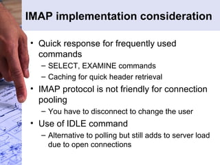 IMAP implementation consideration Quick response for frequently used commands SELECT, EXAMINE commands Caching for quick header retrieval IMAP protocol is not friendly for connection pooling You have to disconnect to change the user Use of IDLE command Alternative to polling but still adds to server load due to open connections 