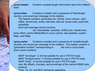 Cyrus Internals Mailbox storage format Each mailbox is represented by a directory in the filesystem.  Within the directory, each message is stored in its own file in RFC 822 format.  The filenames of the message files are the sequentially-assigned UID's, with a period appended.  Lines are terminated by CRLF. In addition to message files there are 3 files () containing meta data, indexes and cached data. Typical mailbox directory looks like… cyrus.header cyrus.index cyrus.cache 1. 2. 3. cyrus.header :  Contains variable-length information about the mailbox itself. cyrus.index : Contains a header and a sequence of fixed-length records, one record per message in the mailbox.  The header contains: generation-no, format, minor-version, start-offset, record-size, exists, last-date, last-uid, quota-used, pop3-last, uidvalidity Each per-message record contains: uid, internaldate, sentdate, rfc822.size, header-size, body-offset, cache-offset(offset in cyrus.cache), last-updated, system-flags, user-flags cyrus.cache : Contains a header and a sequence of variable-length  records, one record per message in the mailbox.  The header contains a "generation number" corresponding to the one in cyrus.index.  Each record contains: IMAP "envelope", in format suitable for use in FETCH reply IMAP "bodystructure", in format suitable for use in FETCH reply IMAP "body", in format suitable for use in FETCH reply size, file offsets, charsets, and encodings of the various MIME body sections From, To, Cc, and BCC strings for searching 