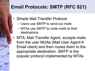 Email Protocols: SMTP (RFC 821) Simple Mail Transfer Protocol Users use SMTP to send out mails MTAs use SMTP to route mails to their destinations MTA: Mail Transfer Agent, accepts mails from the user MUAs (Mail User Agent   Email client) and then routes them to the appropriate destination. SMTP is the popular protocol implemented by MTAs 
