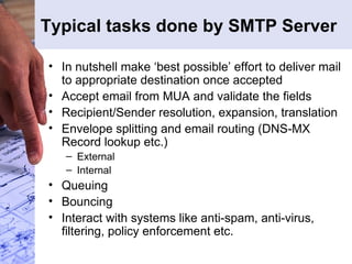 Typical tasks done by SMTP Server In nutshell make ‘best possible’ effort to deliver mail to appropriate destination once accepted Accept email from MUA and validate the fields Recipient/Sender resolution, expansion, translation Envelope splitting and email routing (DNS-MX Record lookup etc.) External Internal Queuing Bouncing Interact with systems like anti-spam, anti-virus, filtering, policy enforcement etc. 