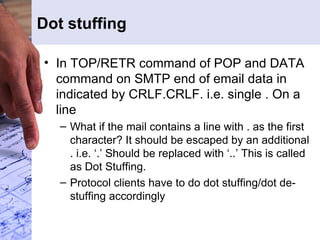 Dot stuffing In TOP/RETR command of POP and DATA command on SMTP end of email data in indicated by CRLF.CRLF. i.e. single . On a line What if the mail contains a line with . as the first character? It should be escaped by an additional . i.e. ‘.’ Should be replaced with ‘..’ This is called as Dot Stuffing. Protocol clients have to do dot stuffing/dot de-stuffing accordingly 