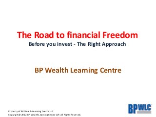 Property of BP Wealth Learning Centre LLP
Copyright@ 2012 BP Wealth Learning Centre LLP. All Rights Reserved.
The Road to financial Freedom
Before you invest - The Right Approach
BP Wealth Learning Centre
 