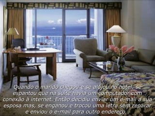 Quando o marido chegou e se alojou no hotel, se espantou que na suíte havia um computador com conexão à internet. Então decidiu enviar um e-mail a sua esposa mas, se enganou e trocou uma letra sem reparar e enviou o e-mail para outro endereço… 