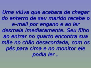 Uma viúva que acabara de chegar do enterro de seu marido recebe o e-mail por engano e ao ler desmaia imediatamente. Seu filho ao entrar no quarto encontra sua mãe no chão desacordada, com os pés para cima e no monitor ele podia ler… 