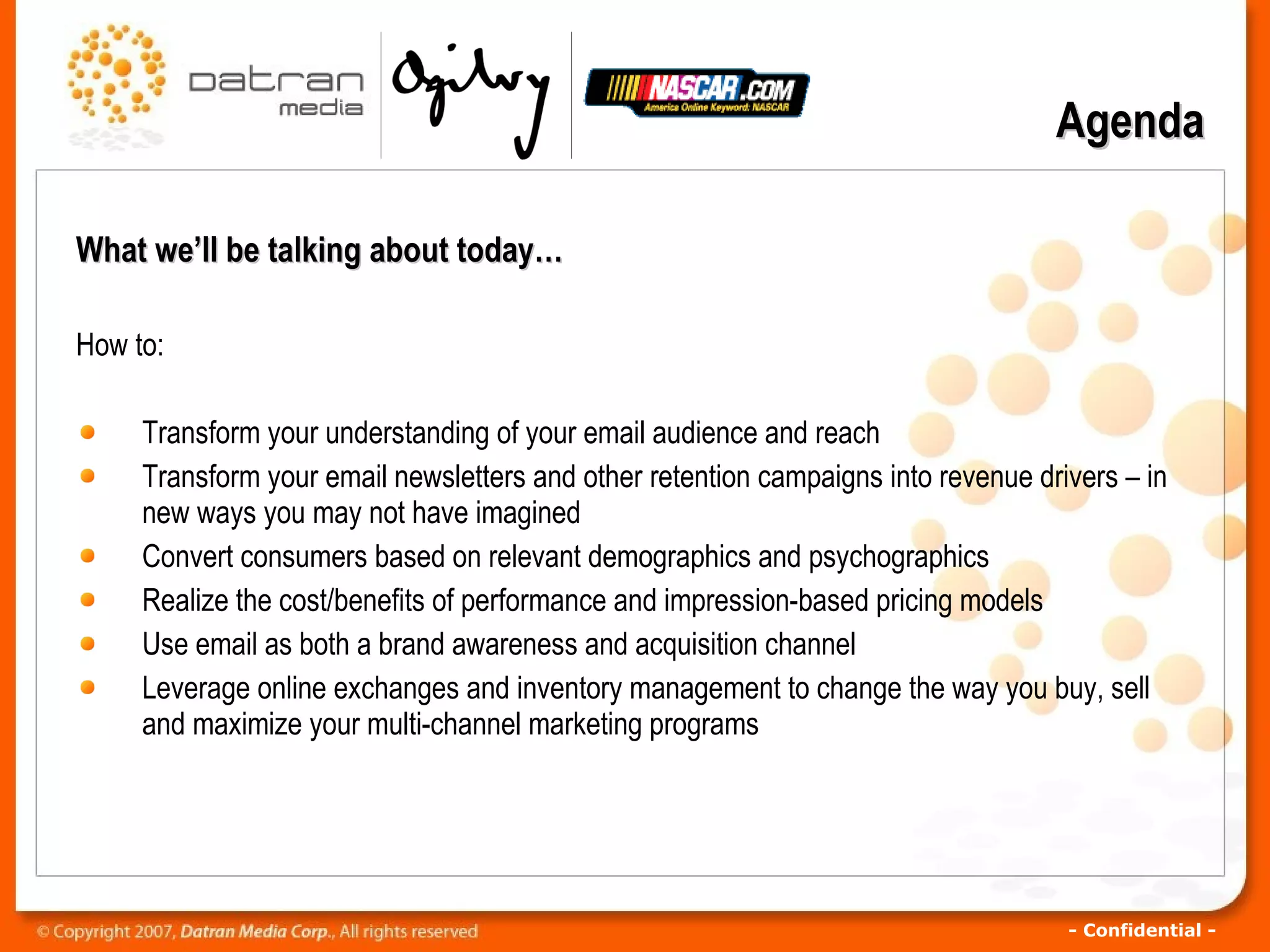 What we’ll be talking about today… How to: Transform your understanding of your email audience and reach  Transform your email newsletters and other retention campaigns into revenue drivers – in new ways you may not have imagined  Convert consumers based on relevant demographics and psychographics   Realize the cost/benefits of performance and impression-based pricing models  Use email as both a brand awareness and acquisition channel  Leverage online exchanges and inventory management to change the way you buy, sell and maximize your multi-channel marketing programs Agenda 