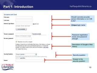 10
Part 1: Introduction
Should I provide accurate
person information or is it OK
to lie?
Unique login name
Password registration
boxes and password
strength
Security question
Answer to the
security question
Description of Google’s Web
History
 
