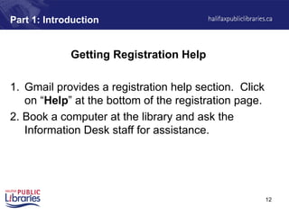 12
Part 1: Introduction
Getting Registration Help
1. Gmail provides a registration help section. Click
on “Help” at the bottom of the registration page.
2. Book a computer at the library and ask the
Information Desk staff for assistance.
 
