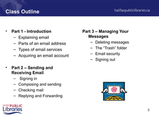 2
Class Outline
• Part 1 - Introduction
– Explaining email
– Parts of an email address
– Types of email services
– Acquiring an email account
• Part 2 – Sending and
Receiving Email
– Signing in
– Composing and sending
– Checking mail
– Replying and Forwarding
Part 3 – Managing Your
Messages
– Deleting messages
– The “Trash” folder
– Email security
– Signing out
 