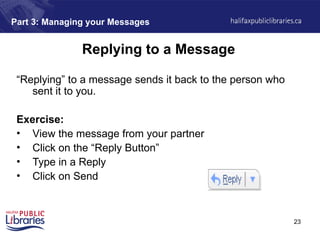 23
Part 3: Managing your Messages
Replying to a Message
“Replying” to a message sends it back to the person who
sent it to you.
Exercise:
• View the message from your partner
• Click on the “Reply Button”
• Type in a Reply
• Click on Send
 