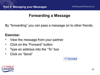 24
Part 3: Managing your Messages
Forwarding a Message
By “forwarding” you can pass a message on to other friends.
Exercise:
• View the message from your partner
• Click on the “Forward” button
• Type an address into the “To” box
• Click on “Send”
 