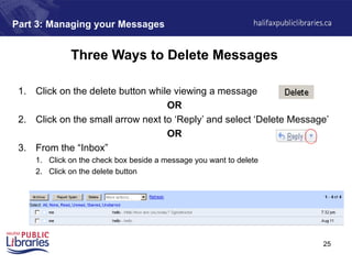 25
Part 3: Managing your Messages
Three Ways to Delete Messages
1. Click on the delete button while viewing a message
OR
2. Click on the small arrow next to ‘Reply’ and select ‘Delete Message’
OR
3. From the “Inbox”
1. Click on the check box beside a message you want to delete
2. Click on the delete button
 