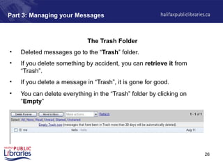 26
Part 3: Managing your Messages
The Trash Folder
• Deleted messages go to the “Trash” folder.
• If you delete something by accident, you can retrieve it from
“Trash”.
• If you delete a message in “Trash”, it is gone for good.
• You can delete everything in the “Trash” folder by clicking on
“Empty”
 