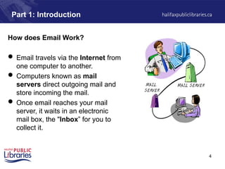 4
How does Email Work?
 Email travels via the Internet from
one computer to another.
 Computers known as mail
servers direct outgoing mail and
store incoming the mail.
 Once email reaches your mail
server, it waits in an electronic
mail box, the "Inbox” for you to
collect it.
Part 1: Introduction
 