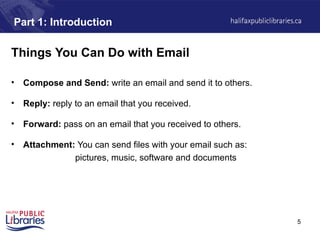 5
Part 1: Introduction
Things You Can Do with Email
• Compose and Send: write an email and send it to others.
• Reply: reply to an email that you received.
• Forward: pass on an email that you received to others.
• Attachment: You can send files with your email such as:
pictures, music, software and documents
 