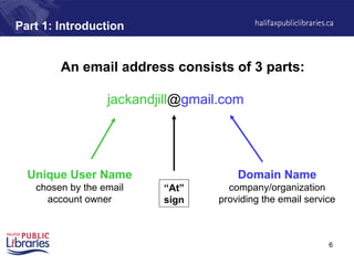 6
Part 1: Introduction
An email address consists of 3 parts:
Unique User Name
chosen by the email
account owner
Domain Name
company/organization
providing the email service
jackandjill@gmail.com
“At”
sign
 