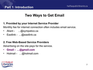 7
Part 1: Introduction
Two Ways to Get Email
1. Provided by your Internet Service Provider
Monthly fee for internet connection often includes email service.
• Aliant - ...@sympatico.ca
• Eastlink - …@eastlink.ca
2. Free Web-Based Service Providers
Advertising on the site pays for the service.
• Gmail - …@gmail.com
• Hotmail - …@hotmail.com
 