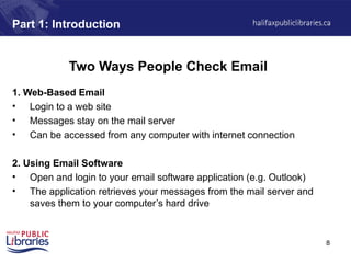 8
Part 1: Introduction
Two Ways People Check Email
1. Web-Based Email
• Login to a web site
• Messages stay on the mail server
• Can be accessed from any computer with internet connection
2. Using Email Software
• Open and login to your email software application (e.g. Outlook)
• The application retrieves your messages from the mail server and
saves them to your computer’s hard drive
 