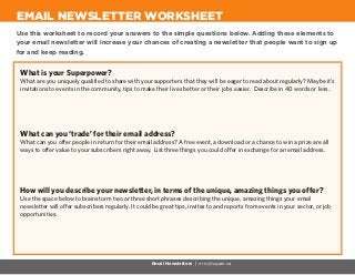 Use this worksheet to record your answers to the simple questions below. Adding these elements to
your email newsletter will increase your chances of creating a newsletter that people want to sign up
for and keep reading.
EMAIL NEWSLETTER WORKSHEET
Email Newsletters | eric@squair.ca
What is your Superpower?
What are you uniquely qualified to share with your supporters that they will be eager to read about regularly? Maybe it’s
invitations to events in the community, tips to make their lives better or their jobs easier. Describe in 40 words or less.
What can you ‘trade’ for their email address?
What can you offer people in return for their email address? A free event, a download or a chance to win a prize are all
ways to offer value to your subscribers right away. List three things you could offer in exchange for an email address.
How will you describe your newsletter, in terms of the unique, amazing things you offer?
Use the space below to brainstorm two or three short phrases describing the unique, amazing things your email
newsletter will offer subscribers regularly. It could be great tips, invites to and reports from events in your sector, or job
opportunities.
 