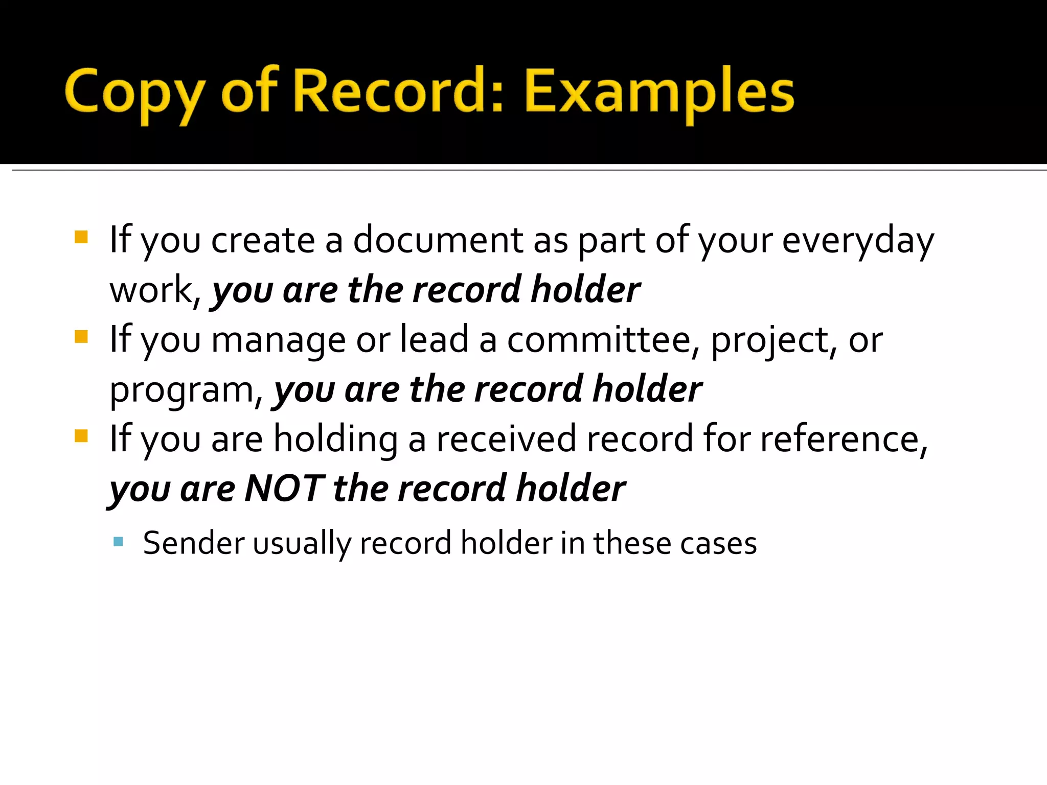 If you create a document as part of your everyday work,  you are the record holder If you manage or lead a committee, project, or program,  you are the record holder If you are holding a received record for reference,  you are NOT the record holder Sender usually record holder in these cases 