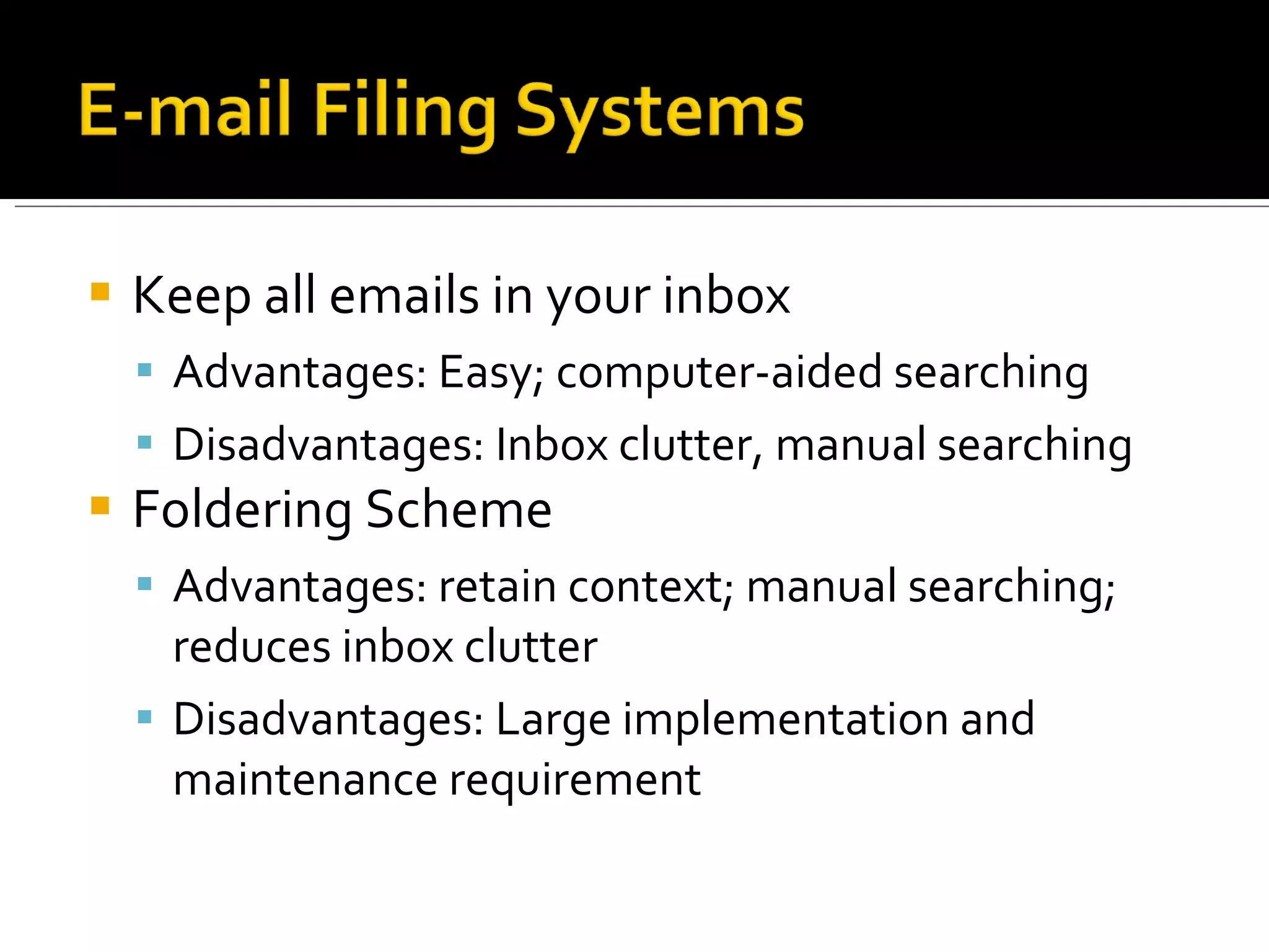 Keep all emails in your inbox Advantages: Easy; computer-aided searching Disadvantages: Inbox clutter, manual searching Foldering Scheme Advantages: retain context; manual searching; reduces inbox clutter Disadvantages: Large implementation and maintenance requirement 