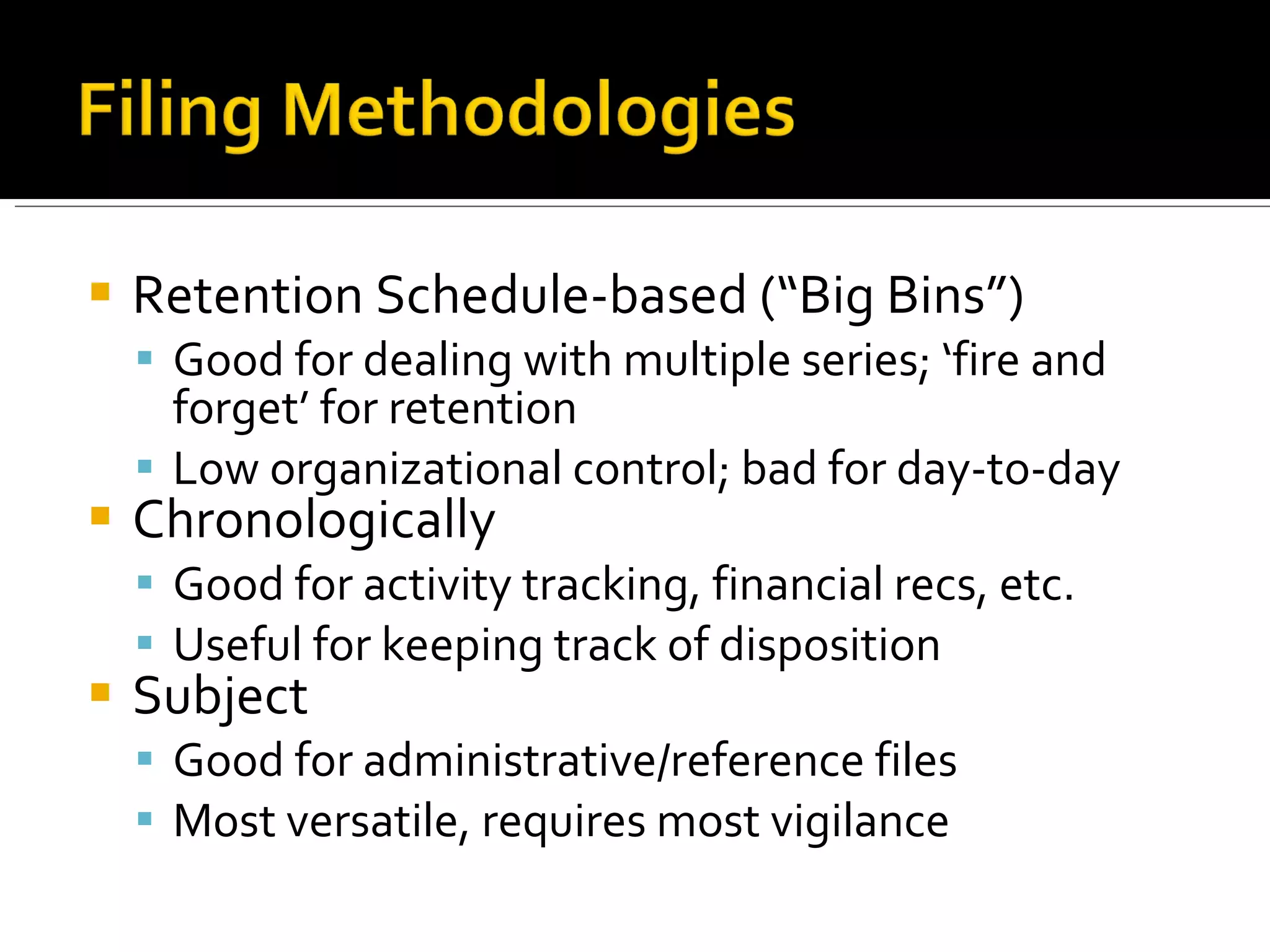 Retention Schedule-based (“Big Bins”) Good for dealing with multiple series; ‘fire and forget’ for retention Low organizational control; bad for day-to-day Chronologically Good for activity tracking, financial recs, etc. Useful for keeping track of disposition Subject Good for administrative/reference files Most versatile, requires most vigilance 