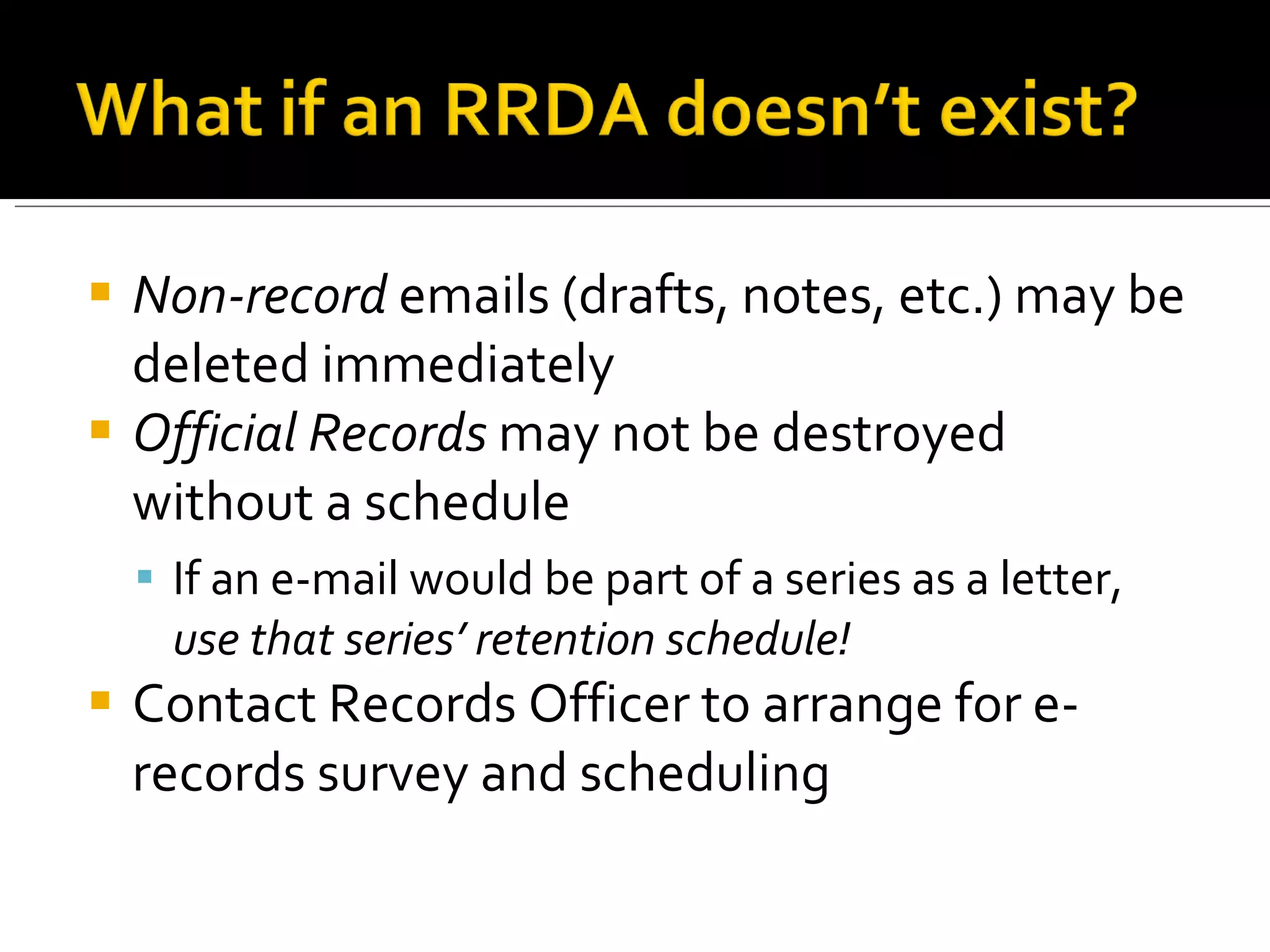 Non-record  emails (drafts, notes, etc.) may be deleted immediately Official Records  may not be destroyed without a schedule If an e-mail would be part of a series as a letter,  use that series’ retention schedule! Contact Records Officer to arrange for e-records survey and scheduling 