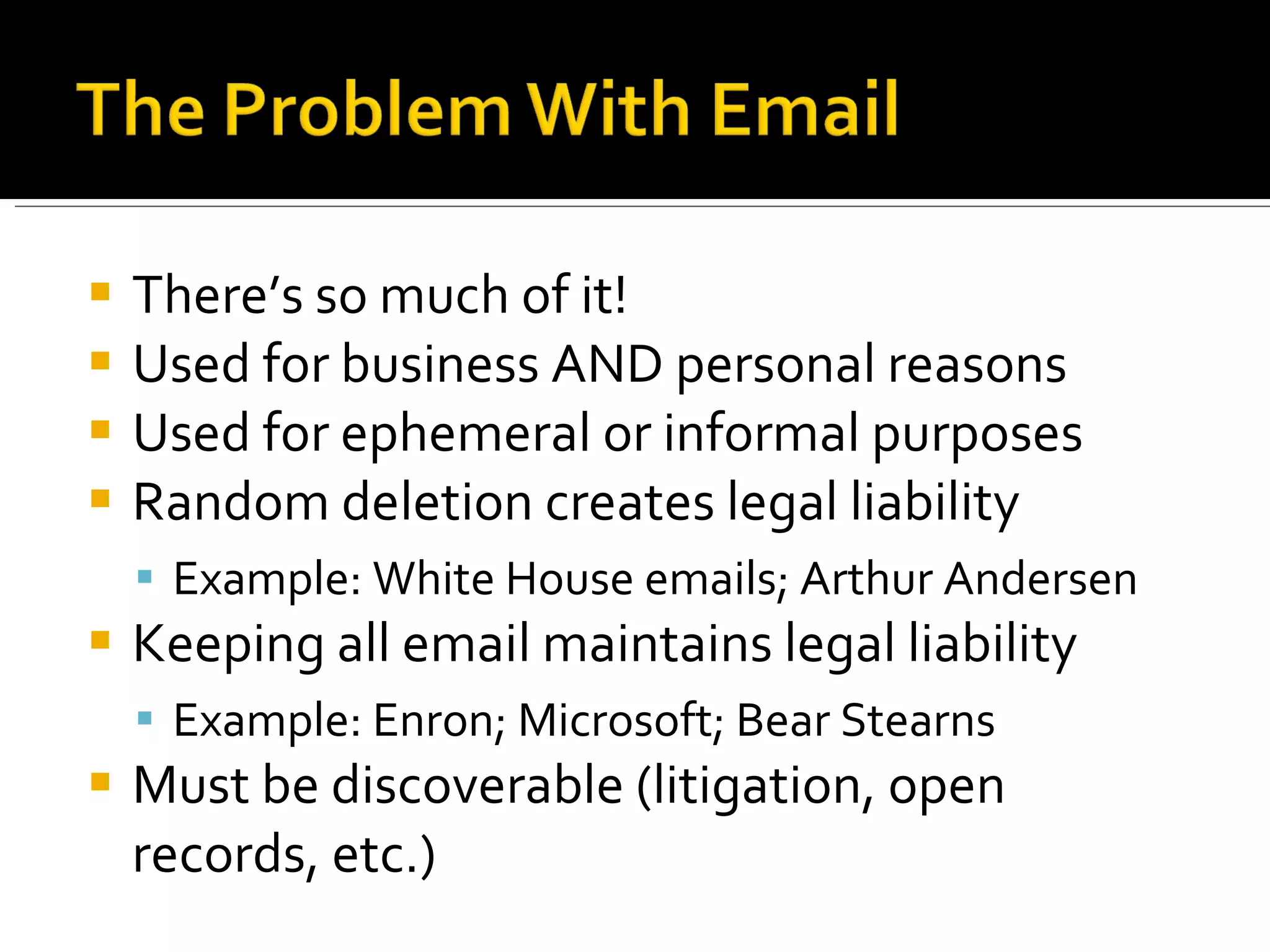 There’s so much of it! Used for business AND personal reasons Used for ephemeral or informal purposes Random deletion creates legal liability Example: White House emails; Arthur Andersen Keeping all email maintains legal liability Example: Enron; Microsoft; Bear Stearns Must be discoverable (litigation, open records, etc.) 