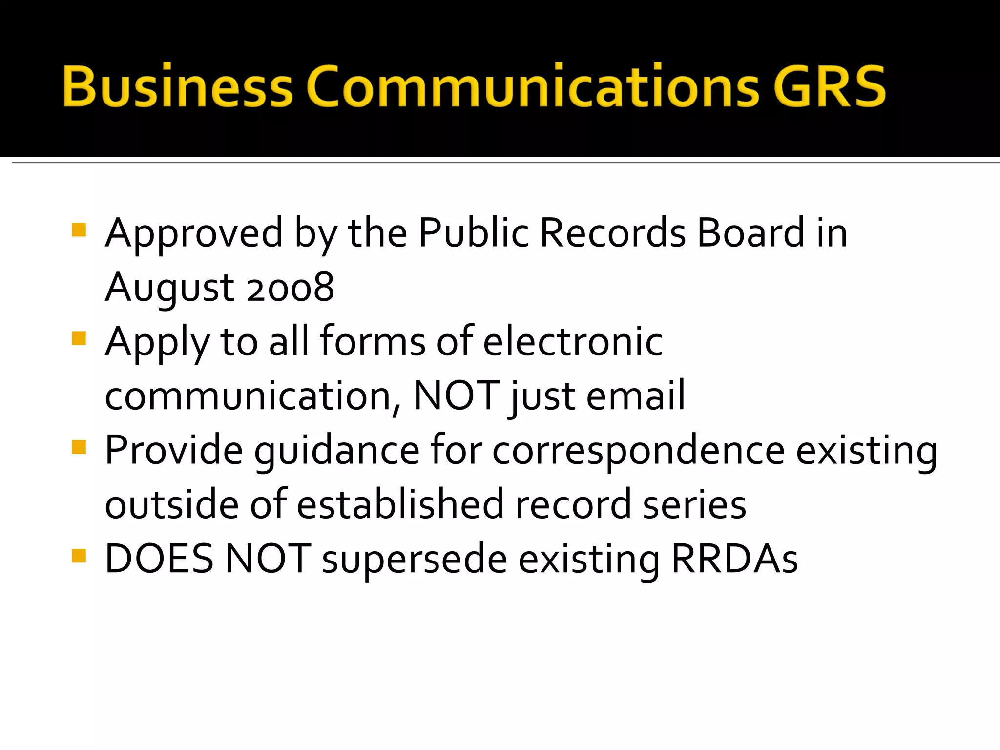 Approved by the Public Records Board in August 2008 Apply to all forms of electronic communication, NOT just email Provide guidance for correspondence existing outside of established record series DOES NOT supersede existing RRDAs 