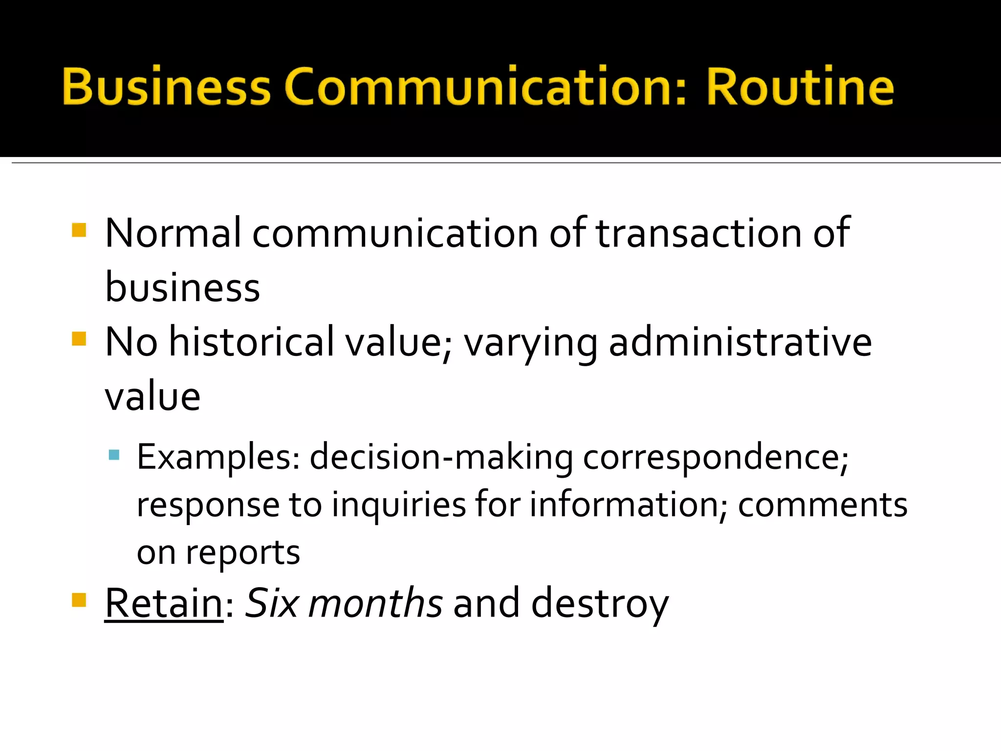 Normal communication of transaction of business No historical value; varying administrative value Examples: decision-making correspondence; response to inquiries for information; comments on reports Retain :  Six months  and destroy  