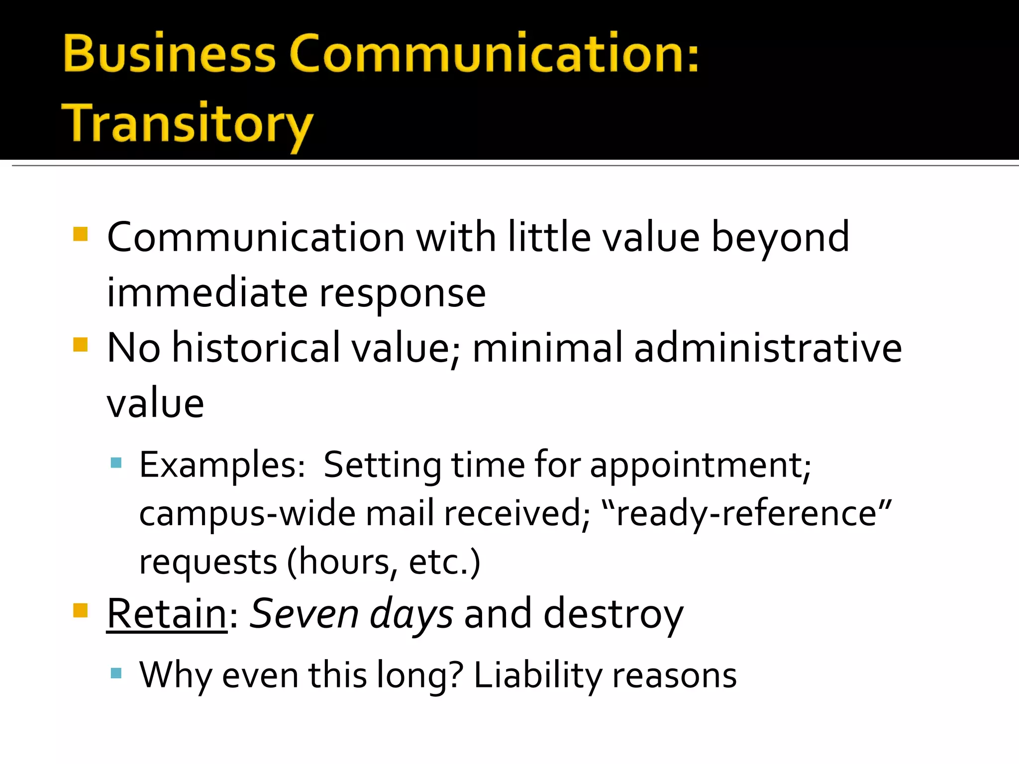 Communication with little value beyond immediate response No historical value; minimal administrative value Examples:  Setting time for appointment; campus-wide mail received; “ready-reference” requests (hours, etc.) Retain :  Seven days  and destroy Why even this long? Liability reasons 