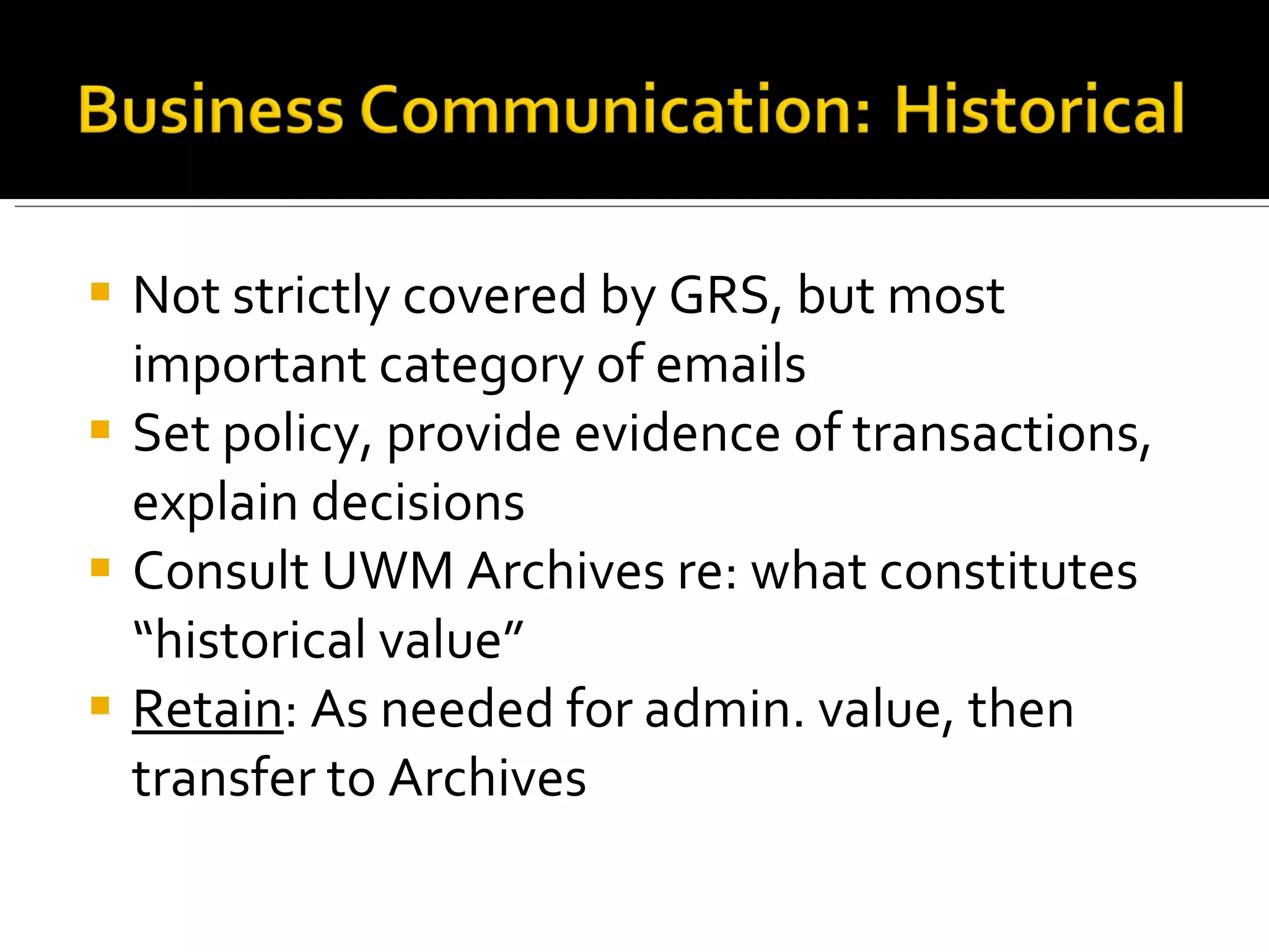 Not strictly covered by GRS, but most important category of emails Set policy, provide evidence of transactions, explain decisions Consult UWM Archives re: what constitutes “historical value” Retain : As needed for admin. value, then transfer to Archives 