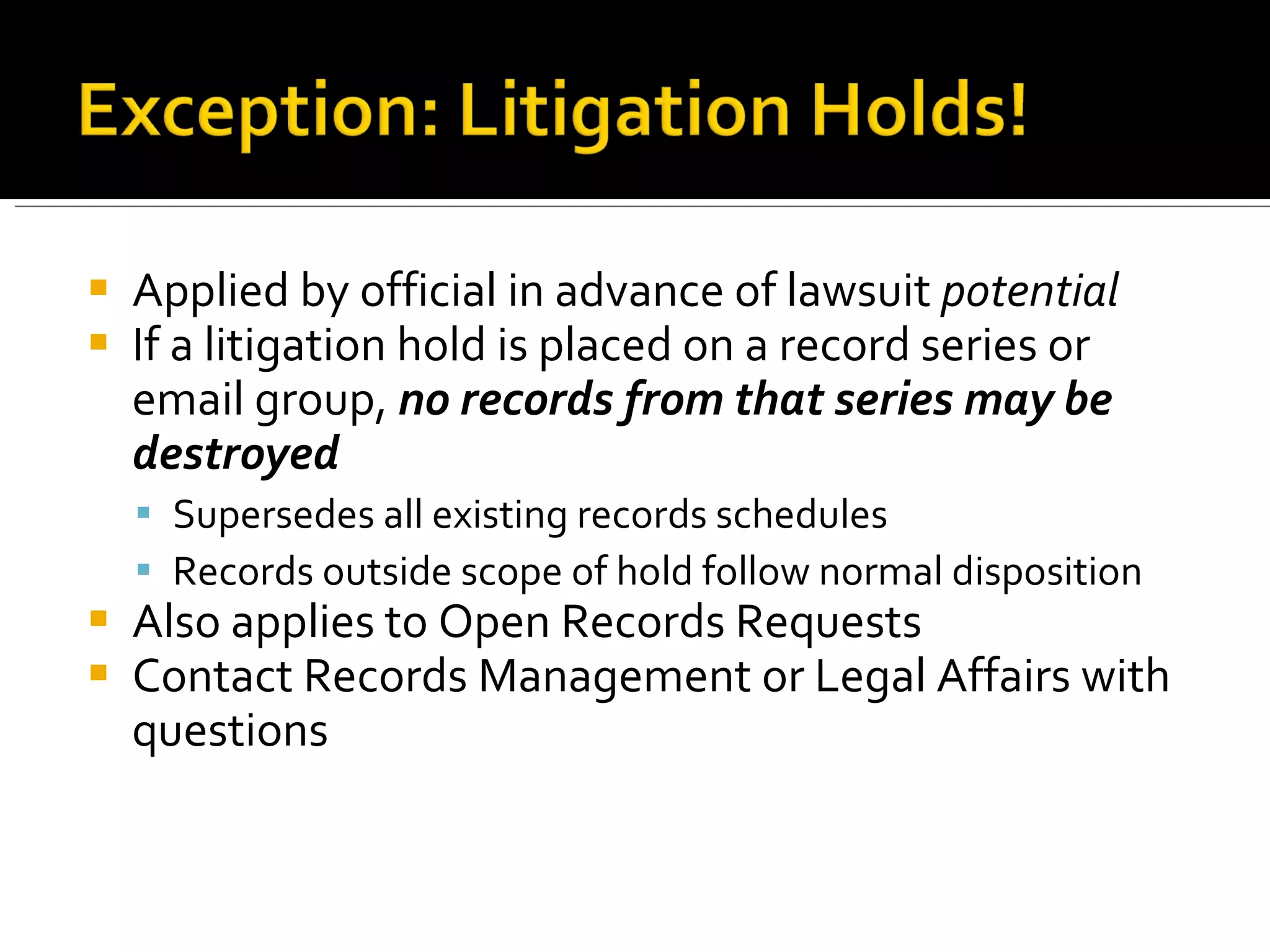 Applied by official in advance of lawsuit  potential If a litigation hold is placed on a record series or email group,  no records from that series may be destroyed Supersedes all existing records schedules Records outside scope of hold follow normal disposition Also applies to Open Records Requests Contact Records Management or Legal Affairs with questions 