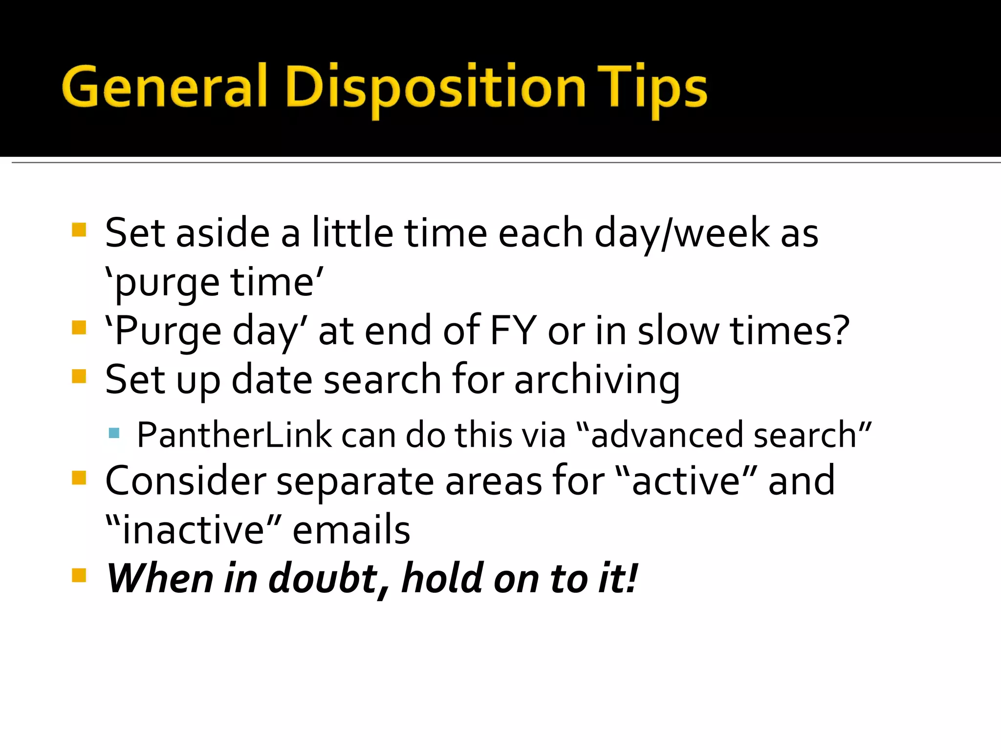Set aside a little time each day/week as ‘purge time’ ‘ Purge day’ at end of FY or in slow times? Set up date search for archiving PantherLink can do this via “advanced search” Consider separate areas for “active” and “inactive” emails When in doubt, hold on to it! 