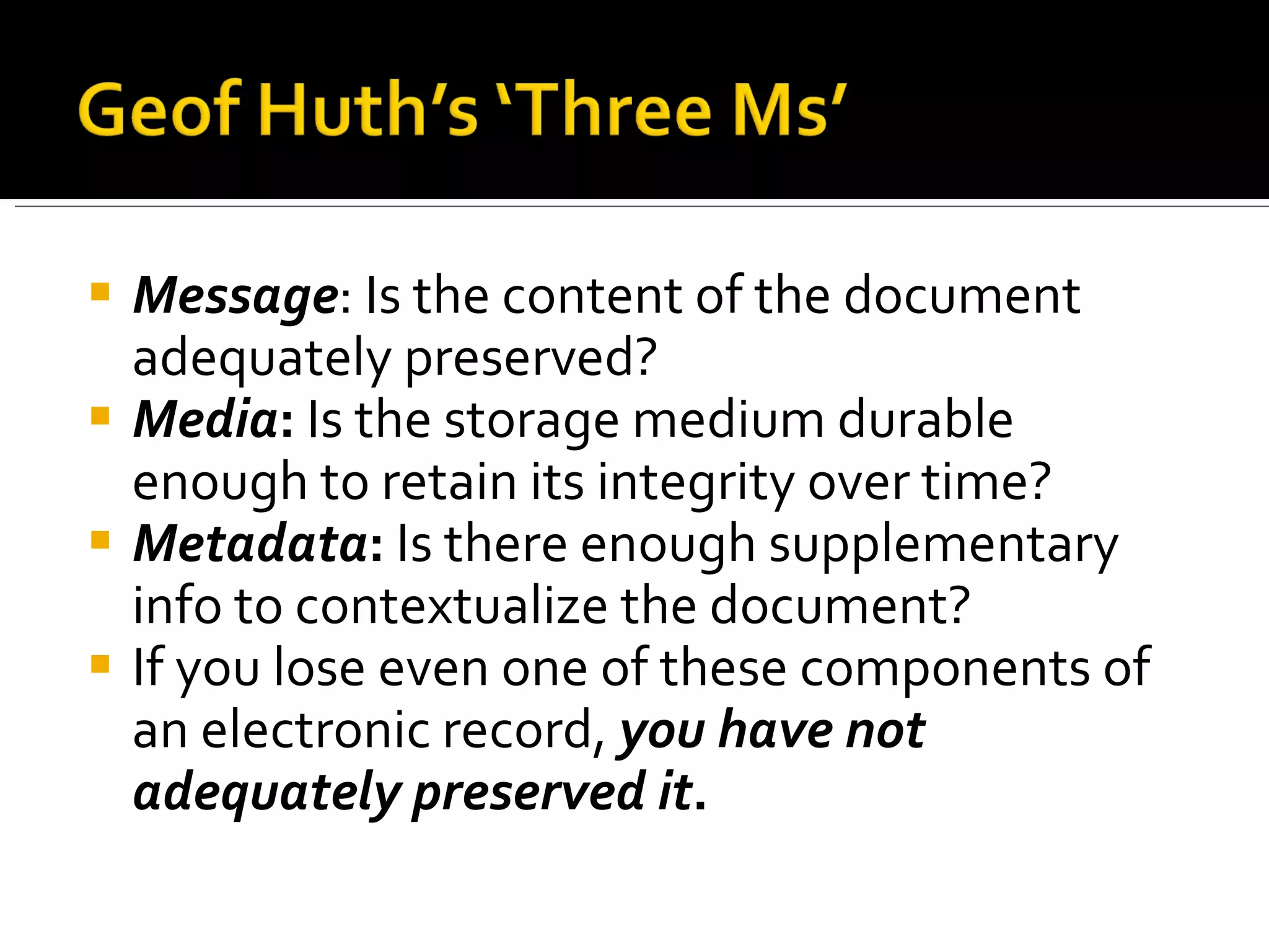 Message : Is the content of the document adequately preserved? Media :  Is the storage medium durable enough to retain its integrity over time? Metadata :  Is there enough supplementary info to contextualize the document? If you lose even one of these components of an electronic record,  you have not adequately preserved it . 