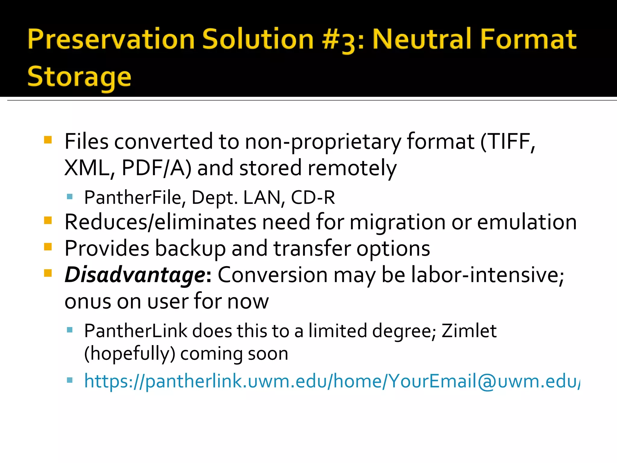 Files converted to non-proprietary format (TIFF, XML, PDF/A) and stored remotely PantherFile, Dept. LAN, CD-R Reduces/eliminates need for migration or emulation Provides backup and transfer options Disadvantage :  Conversion may be labor-intensive; onus on user for now PantherLink does this to a limited degree; Zimlet (hopefully) coming soon https://pantherlink.uwm.edu/home/YourEmail@uwm.edu/Folder%20Title.zip 