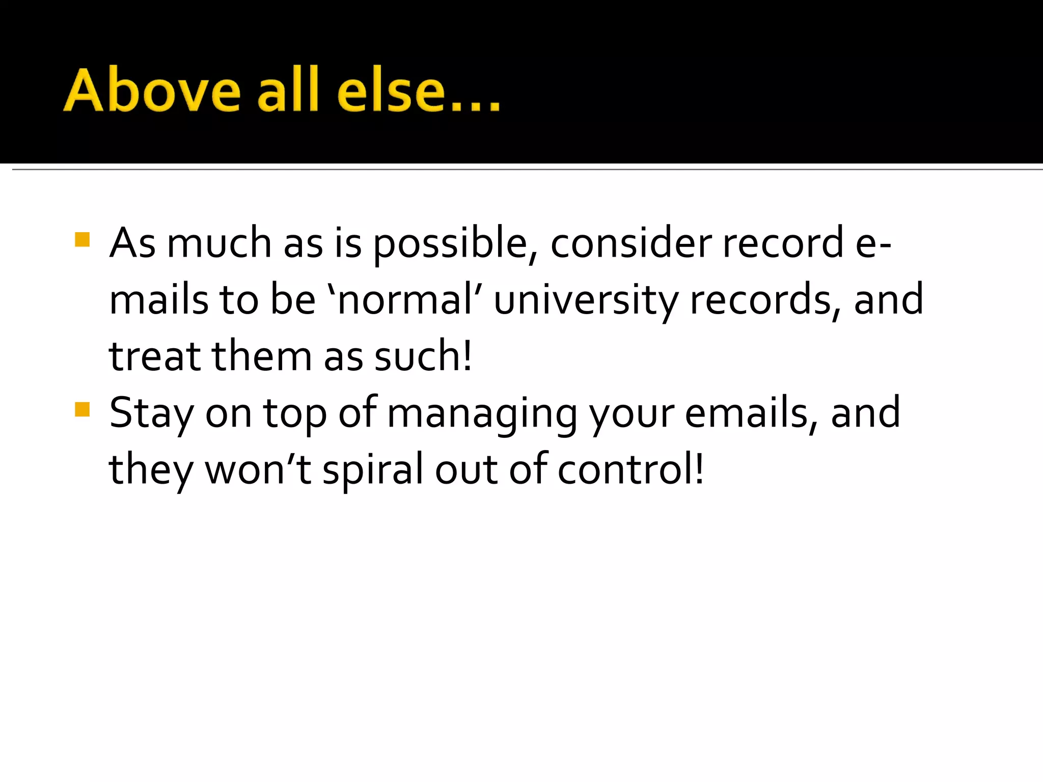 As much as is possible, consider record e-mails to be ‘normal’ university records, and treat them as such! Stay on top of managing your emails, and they won’t spiral out of control! 