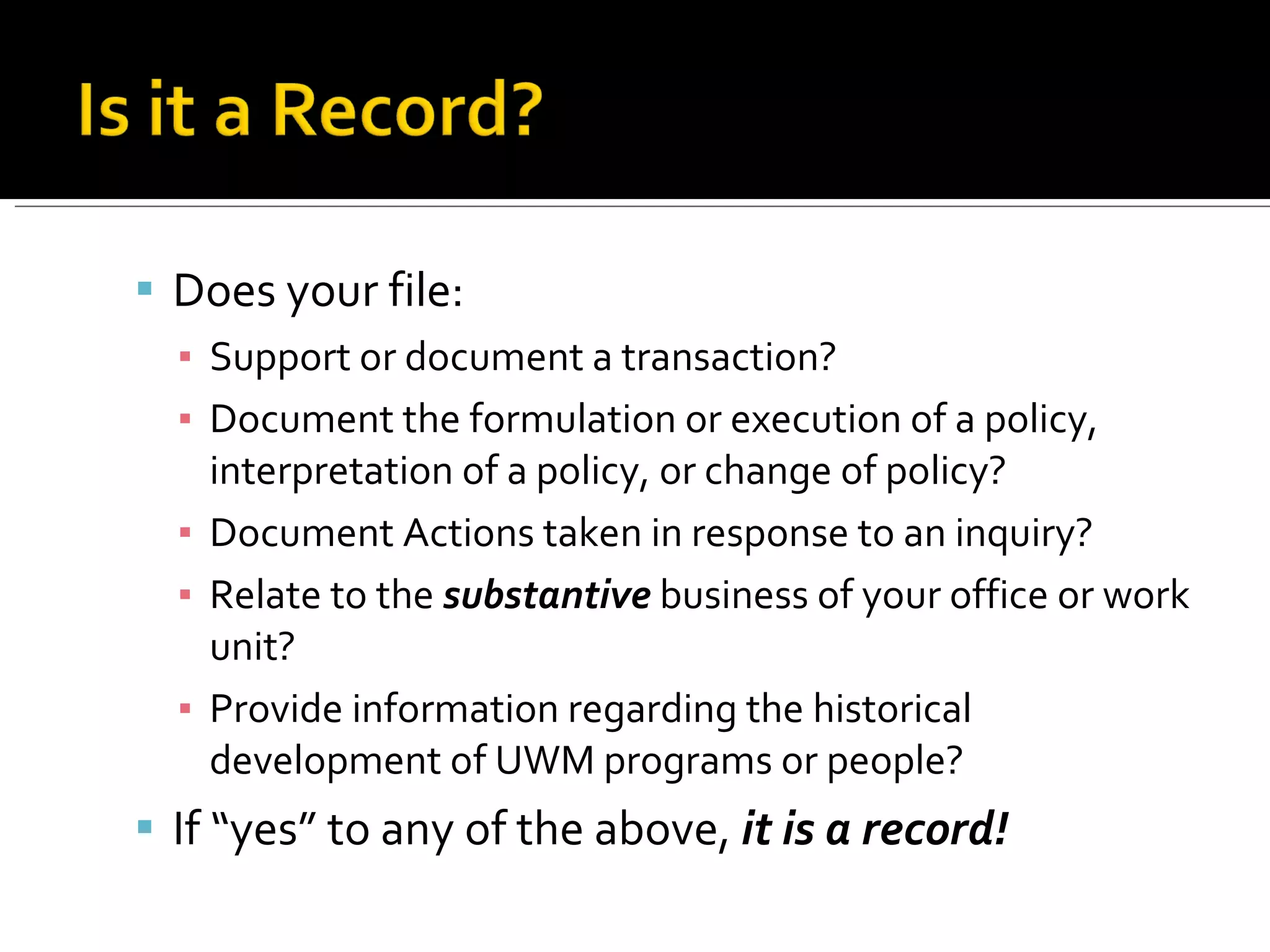 Does your file: Support or document a transaction? Document the formulation or execution of a policy, interpretation of a policy, or change of policy? Document Actions taken in response to an inquiry? Relate to the  substantive  business of your office or work unit? Provide information regarding the historical development of UWM programs or people? If “yes” to any of the above,  it is a record! 