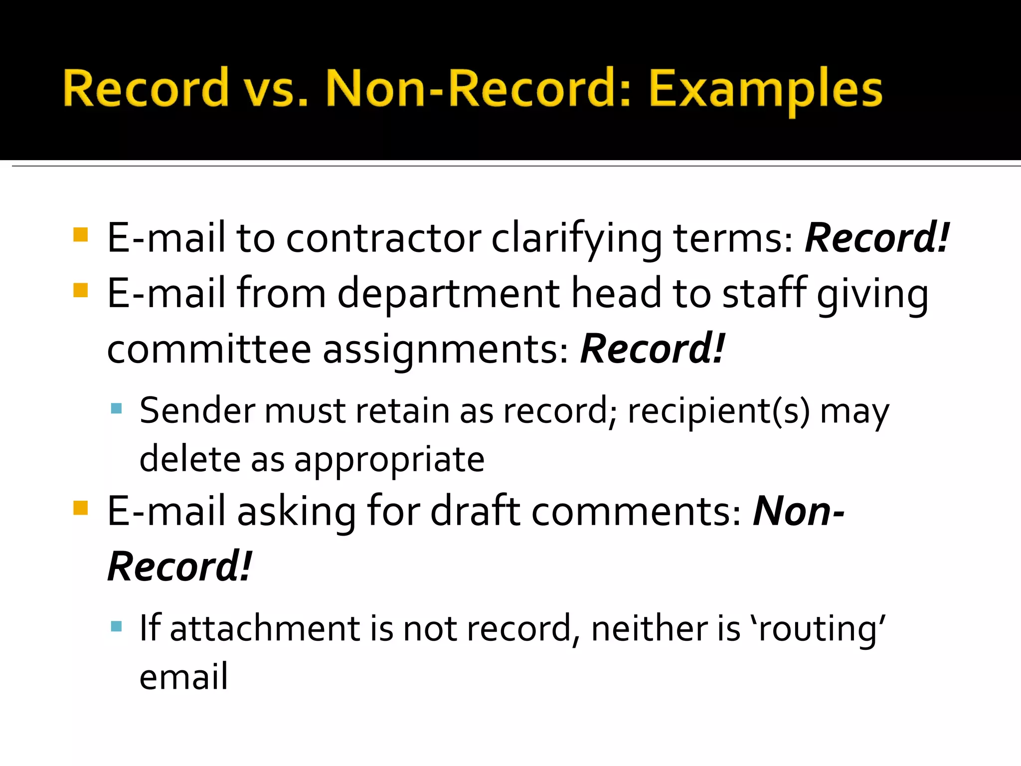 E-mail to contractor clarifying terms:  Record! E-mail from department head to staff giving  committee assignments:  Record!  Sender must retain as record; recipient(s) may delete as appropriate E-mail asking for draft comments:  Non-Record! If attachment is not record, neither is ‘routing’ email 