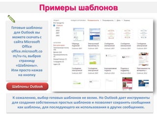 Шаблоны Outlook

К сожалению, выбор готовых шаблонов не велик. Но Outlook дает инструменты
для создания собственных простых шаблонов и позволяет сохранять сообщения
как шаблоны, для последующего их использования в других сообщениях.

 