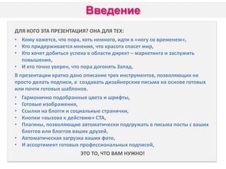 Введение
ДЛЯ КОГО ЭТА ПРЕЗЕНТАЦИЯ? ОНА ДЛЯ ТЕХ:
• Кому кажется, что пора, хоть немного, идти в «ногу со временем»,
• Кто придерживается мнения, что красота спасет мир,
• Кто хочет добиться успеха в области директ – маркетинга и заслужить
повышение,
• И кто точно уверен, что пора догонять Запад.
В презентации кратко дано описание трех инструментов, позволяющих не
просто делать подписи, а создавать дизайнерские письма на основе готовых
или почти готовых шаблонов.

•
•
•
•
•

Гармонично подобранные цвета и шрифты,
Готовые изображения,
Ссылки на блогги и социальные странички,
Кнопки «вызова к действию» СТА,
Плагины, позволяющие автоматически подгружать в письма посты с ваших
блоггов или блоггов ваших друзей,
• Автоматическая загрузка ваших фото,
• И ассортимент готовых профессиональных подписей,
ЭТО ТО, ЧТО ВАМ НУЖНО!

 