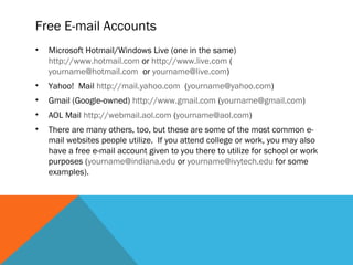 Free E-mail Accounts
•   Microsoft Hotmail/Windows Live (one in the same)
    http://www.hotmail.com or http://www.live.com (
    yourname@hotmail.com or yourname@live.com)
•   Yahoo! Mail http://mail.yahoo.com (yourname@yahoo.com)
•   Gmail (Google-owned) http://www.gmail.com (yourname@gmail.com)
•   AOL Mail http://webmail.aol.com (yourname@aol.com)
•   There are many others, too, but these are some of the most common e-
    mail websites people utilize. If you attend college or work, you may also
    have a free e-mail account given to you there to utilize for school or work
    purposes (yourname@indiana.edu or yourname@ivytech.edu for some
    examples).
 