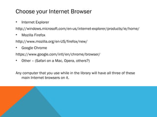 Choose your Internet Browser
•   Internet Explorer
http://windows.microsoft.com/en-us/internet-explorer/products/ie/home/
•   Mozilla Firefox
http://www.mozilla.org/en-US/firefox/new/
•   Google Chrome
https://www.google.com/intl/en/chrome/browser/
•   Other – (Safari on a Mac, Opera, others?)


Any computer that you use while in the library will have all three of these
   main Internet browsers on it.
 