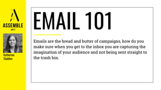 EMAIL 101
Emails are the bread and butter of campaigns, how do you
make sure when you get to the inbox you are capturing the
imagination of your audience and not being sent straight to
the trash bin.
Katherine
Sladden
 