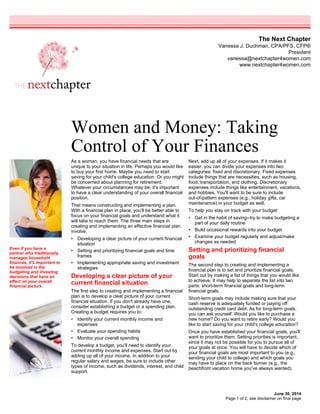 The Next Chapter
Vanessa J. Duchman, CPA/PFS, CFP®
President
vanessa@nextchapter4women.com
www.nextchapter4women.com
Women and Money: Taking
Control of Your Finances
June 30, 2014
As a woman, you have financial needs that are
unique to your situation in life. Perhaps you would like
to buy your first home. Maybe you need to start
saving for your child's college education. Or you might
be concerned about planning for retirement.
Whatever your circumstances may be, it's important
to have a clear understanding of your overall financial
position.
That means constructing and implementing a plan.
With a financial plan in place, you'll be better able to
focus on your financial goals and understand what it
will take to reach them. The three main steps in
creating and implementing an effective financial plan
involve:
• Developing a clear picture of your current financial
situation
• Setting and prioritizing financial goals and time
frames
• Implementing appropriate saving and investment
strategies
Developing a clear picture of your
current financial situation
The first step to creating and implementing a financial
plan is to develop a clear picture of your current
financial situation. If you don't already have one,
consider establishing a budget or a spending plan.
Creating a budget requires you to:
• Identify your current monthly income and
expenses
• Evaluate your spending habits
• Monitor your overall spending
To develop a budget, you'll need to identify your
current monthly income and expenses. Start out by
adding up all of your income. In addition to your
regular salary and wages, be sure to include other
types of income, such as dividends, interest, and child
support.
Next, add up all of your expenses. If it makes it
easier, you can divide your expenses into two
categories: fixed and discretionary. Fixed expenses
include things that are necessities, such as housing,
food, transportation, and clothing. Discretionary
expenses include things like entertainment, vacations,
and hobbies. You'll want to be sure to include
out-of-pattern expenses (e.g., holiday gifts, car
maintenance) in your budget as well.
To help you stay on track with your budget:
• Get in the habit of saving--try to make budgeting a
part of your daily routine
• Build occasional rewards into your budget
• Examine your budget regularly and adjust/make
changes as needed
Setting and prioritizing financial
goals
The second step to creating and implementing a
financial plan is to set and prioritize financial goals.
Start out by making a list of things that you would like
to achieve. It may help to separate the list into two
parts: short-term financial goals and long-term
financial goals.
Short-term goals may include making sure that your
cash reserve is adequately funded or paying off
outstanding credit card debt. As for long-term goals,
you can ask yourself: Would you like to purchase a
new home? Do you want to retire early? Would you
like to start saving for your child's college education?
Once you have established your financial goals, you'll
want to prioritize them. Setting priorities is important,
since it may not be possible for you to pursue all of
your goals at once. You will have to decide which of
your financial goals are most important to you (e.g.,
sending your child to college) and which goals you
may have to place on the back burner (e.g., the
beachfront vacation home you've always wanted).
Even if you have a
partner who traditionally
manages household
finances, it's important to
be involved in the
budgeting and investing
decisions that have an
effect on your overall
financial picture.
Page 1 of 2, see disclaimer on final page
 