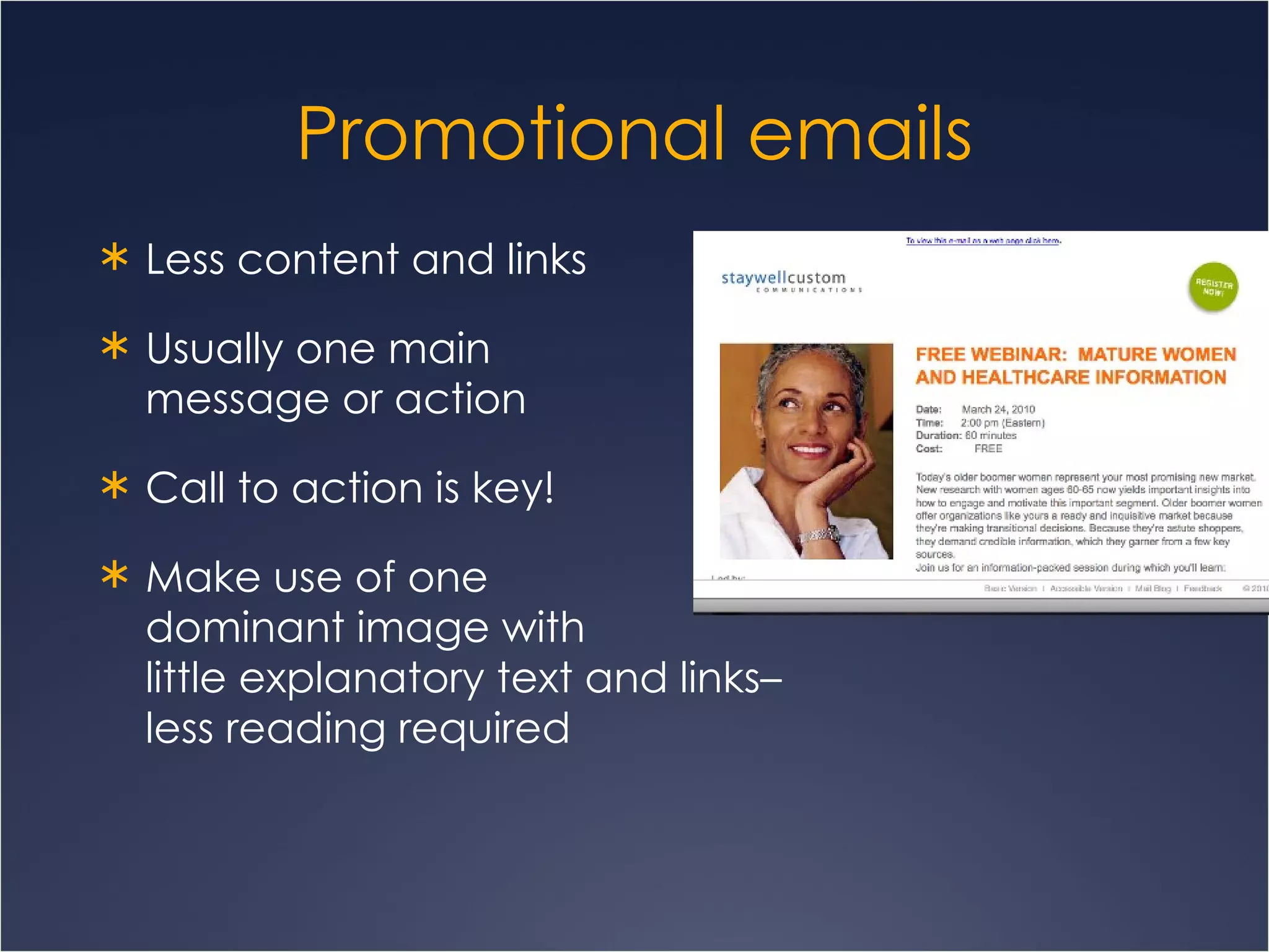 Promotional emails Less content and links Usually one main  message or action Call to action is key! Make use of one  dominant image with  little explanatory text and links–  less reading required 