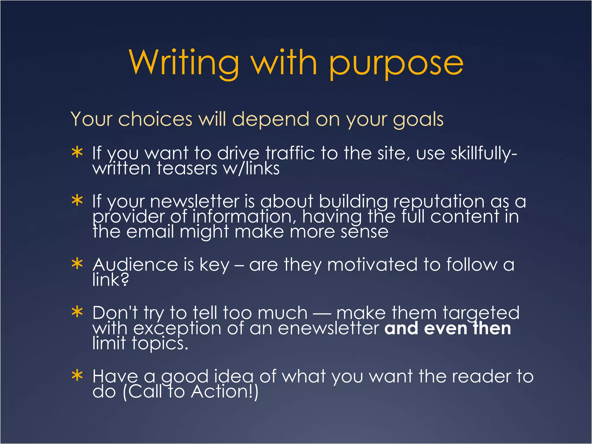 Writing with purpose Your choices will depend on your goals  If you want to drive traffic to the site, use skillfully-written teasers w/links  If your newsletter is about building reputation as a provider of information, having the full content in the email might make more sense Audience is key – are they motivated to follow a link? Don't try to tell too much — make them targeted with exception of an enewsletter  and even then  limit topics.  Have a good idea of what you want the reader to do (Call to Action!) 