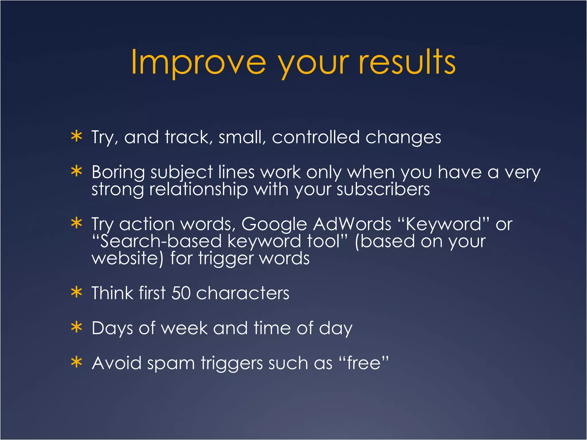 Improve your results Try, and track, small, controlled changes Boring subject lines work only when you have a very strong relationship with your subscribers Try action words, Google AdWords “Keyword” or “Search-based keyword tool” (based on your website) for trigger words Think first 50 characters Days of week and time of day Avoid spam triggers such as “free” 