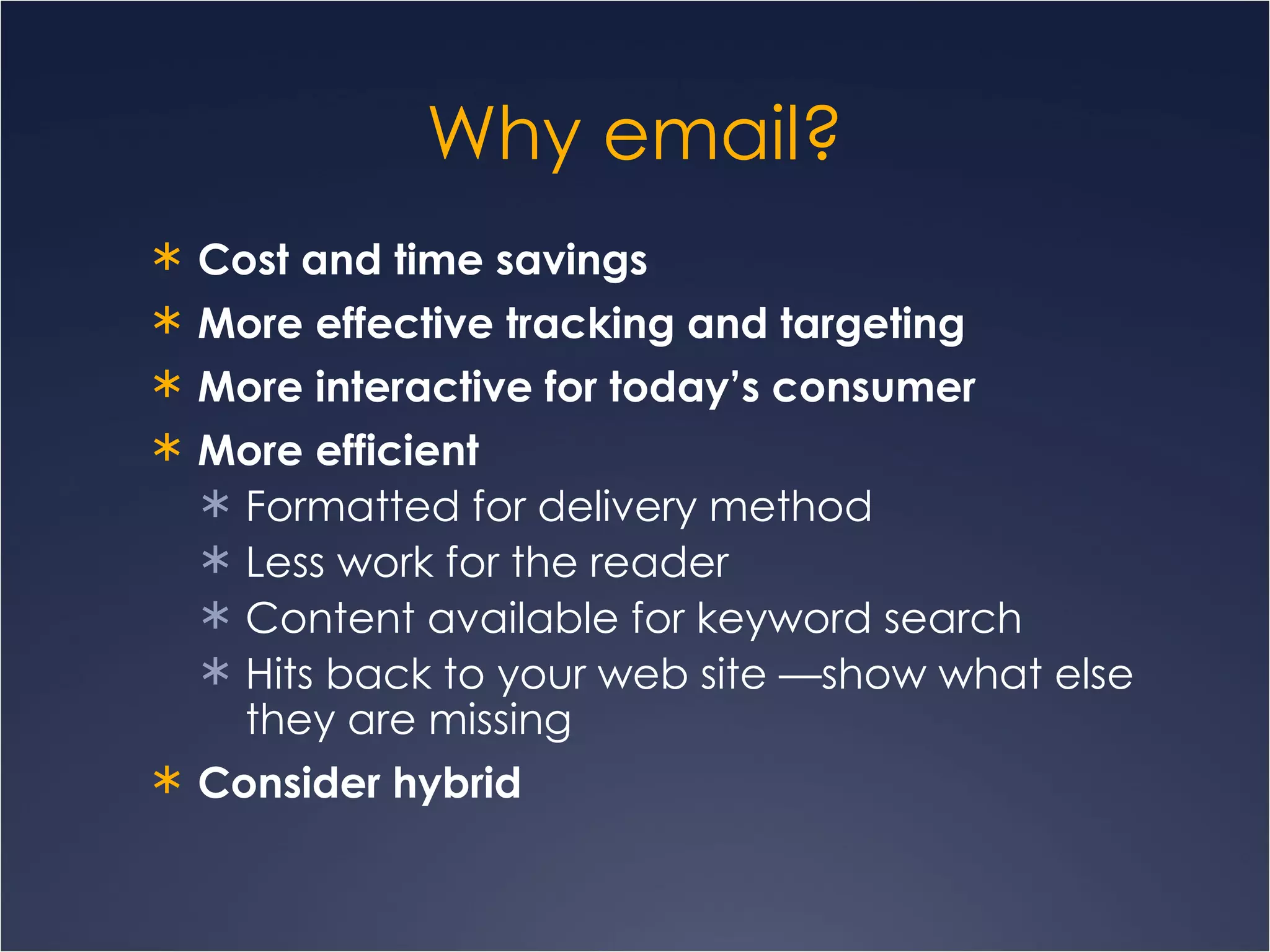 Why email? Cost and time savings   More effective tracking and targeting More interactive for today’s consumer More efficient Formatted for delivery method Less work for the reader Content available for keyword search Hits back to your web site —show what else they are missing Consider hybrid 