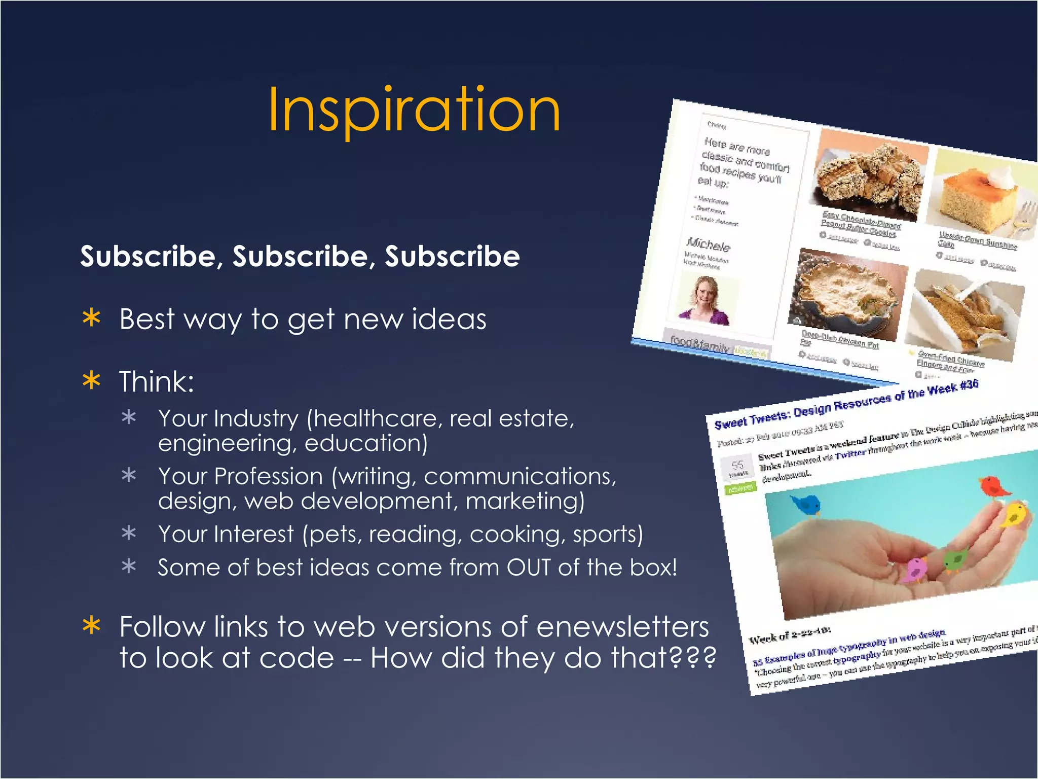 Inspiration Subscribe, Subscribe, Subscribe Best way to get new ideas Think:  Your Industry (healthcare, real estate,  engineering, education)  Your Profession (writing, communications,  design, web development, marketing) Your Interest (pets, reading, cooking, sports)  Some of best ideas come from OUT of the box! Follow links to web versions of enewsletters  to look at code -- How did they do that??? 